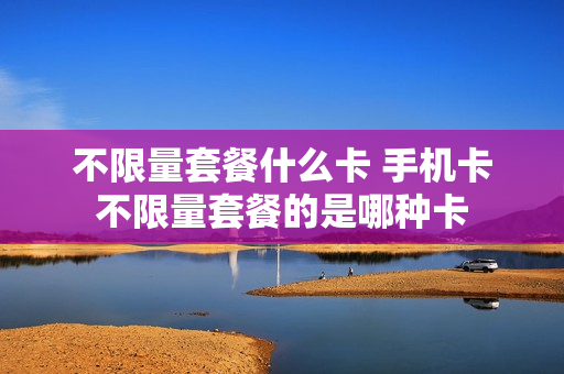 不限量套餐什么卡 手机卡不限量套餐的是哪种卡