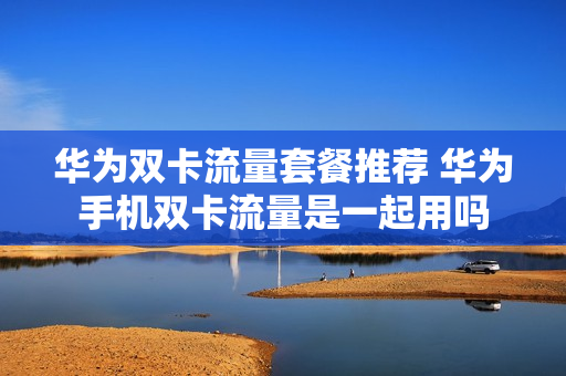 华为双卡流量套餐推荐 华为手机双卡流量是一起用吗
