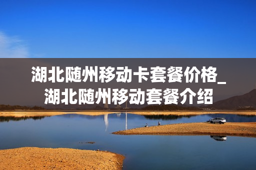 湖北随州移动卡套餐价格_湖北随州移动套餐介绍