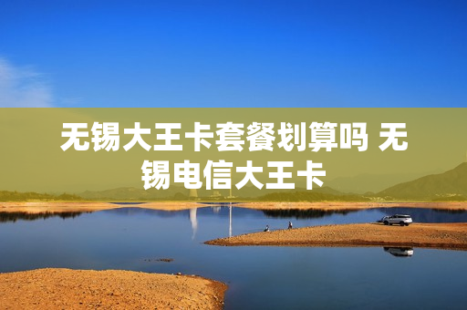 无锡大王卡套餐划算吗 无锡电信大王卡
