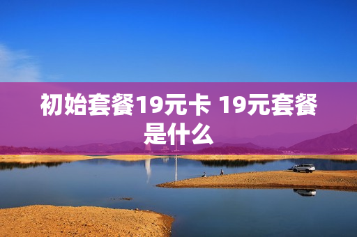 初始套餐19元卡 19元套餐是什么