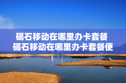 碣石移动在哪里办卡套餐 碣石移动在哪里办卡套餐便宜