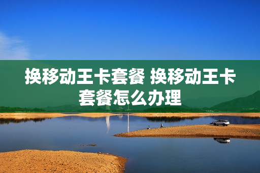 换移动王卡套餐 换移动王卡套餐怎么办理