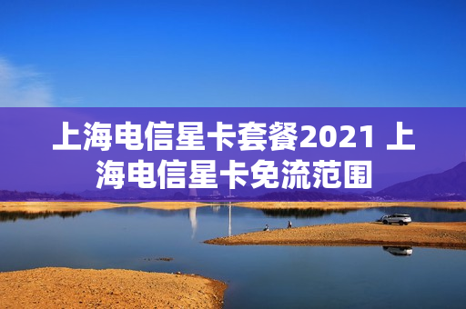 上海电信星卡套餐2021 上海电信星卡免流范围