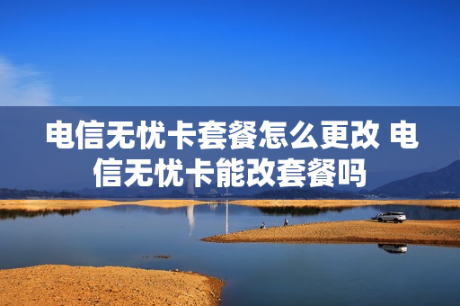 电信无忧卡套餐怎么更改 电信无忧卡能改套餐吗
