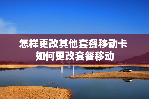 怎样更改其他套餐移动卡 如何更改套餐移动