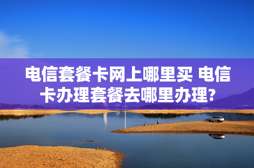 电信套餐卡网上哪里买 电信卡办理套餐去哪里办理?