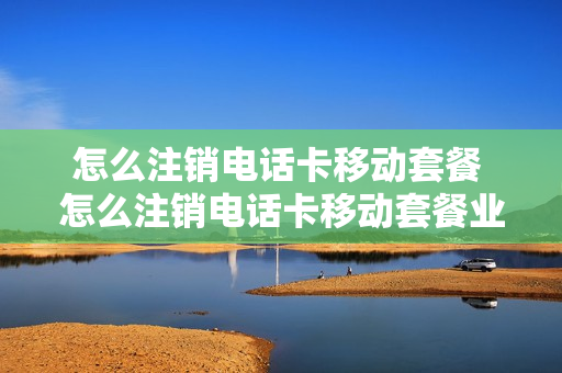 怎么注销电话卡移动套餐 怎么注销电话卡移动套餐业务
