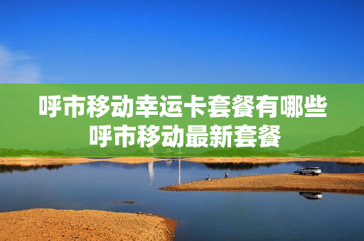 呼市移动幸运卡套餐有哪些 呼市移动最新套餐