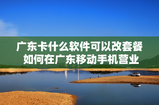 广东卡什么软件可以改套餐 如何在广东移动手机营业厅更改套餐