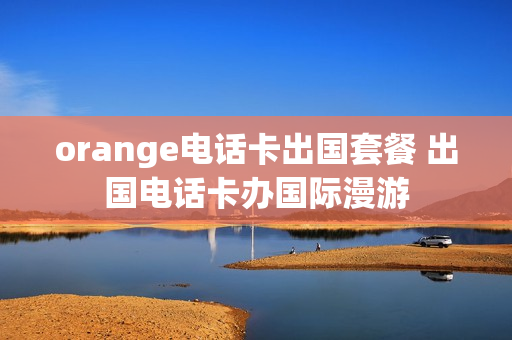 orange电话卡出国套餐 出国电话卡办国际漫游