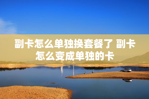 副卡怎么单独换套餐了 副卡怎么变成单独的卡