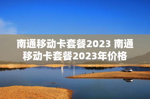 南通移动卡套餐2023 南通移动卡套餐2023年价格