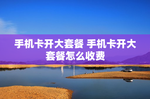 手机卡开大套餐 手机卡开大套餐怎么收费