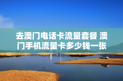 去澳门电话卡流量套餐 澳门手机流量卡多少钱一张