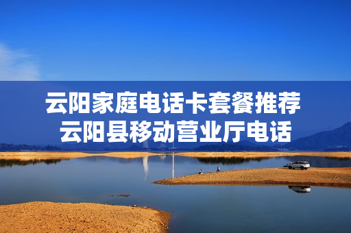 云阳家庭电话卡套餐推荐 云阳县移动营业厅电话