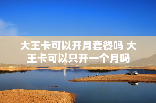 大王卡可以开月套餐吗 大王卡可以只开一个月吗