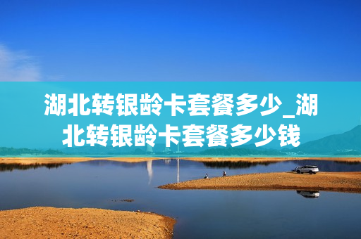 湖北转银龄卡套餐多少_湖北转银龄卡套餐多少钱