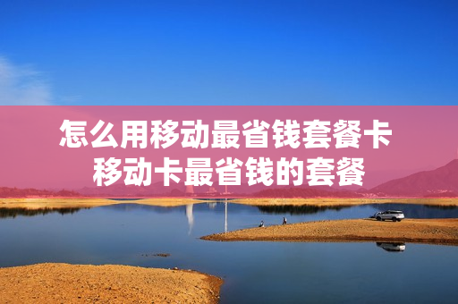 怎么用移动最省钱套餐卡 移动卡最省钱的套餐