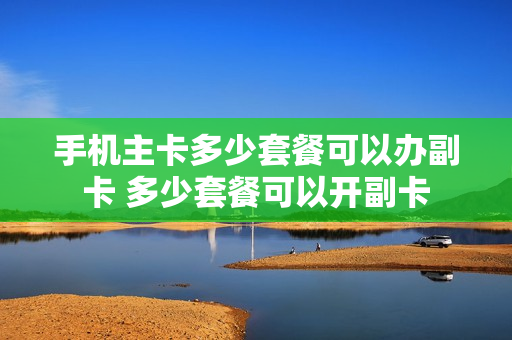 手机主卡多少套餐可以办副卡 多少套餐可以开副卡