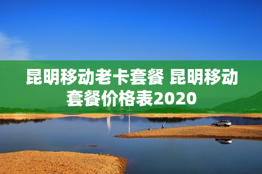 昆明移动老卡套餐 昆明移动套餐价格表2020
