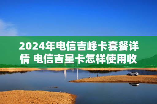 2024年电信吉峰卡套餐详情 电信吉星卡怎样使用收费