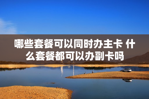 哪些套餐可以同时办主卡 什么套餐都可以办副卡吗