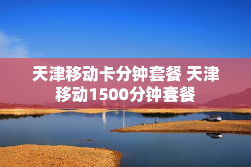 天津移动卡分钟套餐 天津移动1500分钟套餐