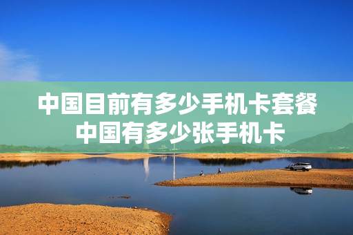 中国目前有多少手机卡套餐 中国有多少张手机卡