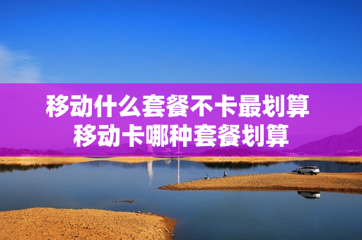 移动什么套餐不卡最划算 移动卡哪种套餐划算