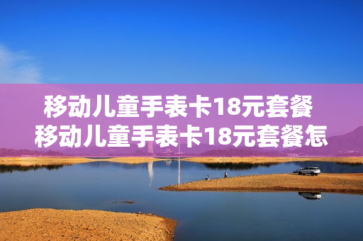移动儿童手表卡18元套餐 移动儿童手表卡18元套餐怎么取消
