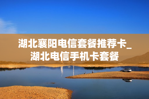 湖北襄阳电信套餐推荐卡_湖北电信手机卡套餐