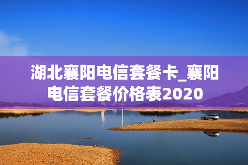 湖北襄阳电信套餐卡_襄阳电信套餐价格表2020