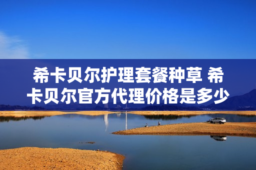 希卡贝尔护理套餐种草 希卡贝尔官方代理价格是多少