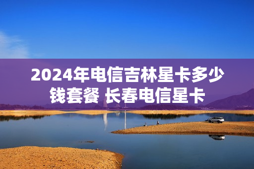 2024年电信吉林星卡多少钱套餐 长春电信星卡