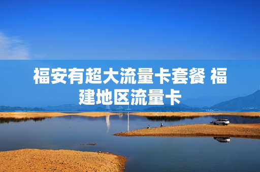 福安有超大流量卡套餐 福建地区流量卡