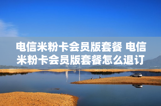 电信米粉卡会员版套餐 电信米粉卡会员版套餐怎么退订
