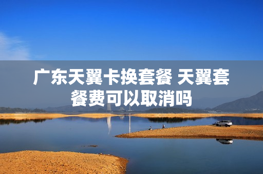 广东天翼卡换套餐 天翼套餐费可以取消吗