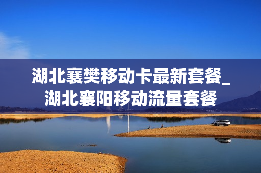 湖北襄樊移动卡最新套餐_湖北襄阳移动流量套餐