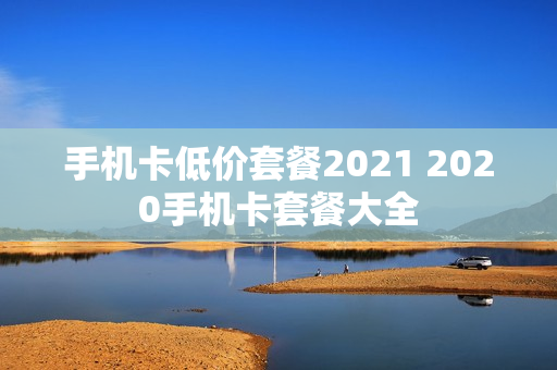 手机卡低价套餐2021 2020手机卡套餐大全