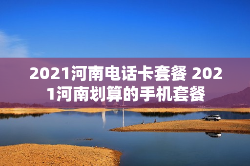 2021河南电话卡套餐 2021河南划算的手机套餐