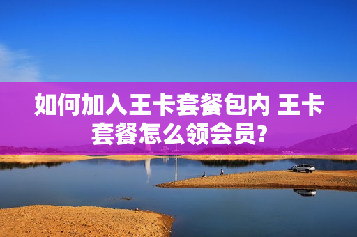 如何加入王卡套餐包内 王卡套餐怎么领会员?