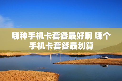 哪种手机卡套餐最好啊 哪个手机卡套餐最划算