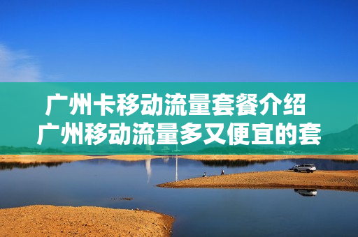 广州卡移动流量套餐介绍 广州移动流量多又便宜的套餐