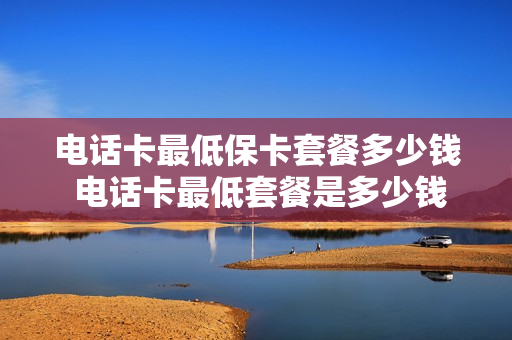 电话卡最低保卡套餐多少钱 电话卡最低套餐是多少钱