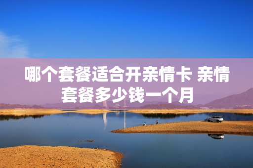 哪个套餐适合开亲情卡 亲情套餐多少钱一个月