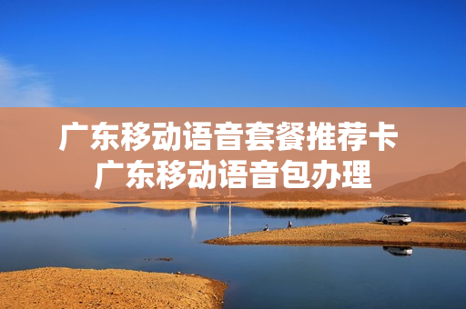 广东移动语音套餐推荐卡 广东移动语音包办理