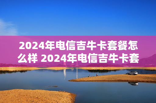 2024年电信吉牛卡套餐怎么样 2024年电信吉牛卡套餐怎么样啊