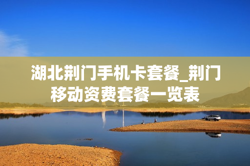 湖北荆门手机卡套餐_荆门移动资费套餐一览表