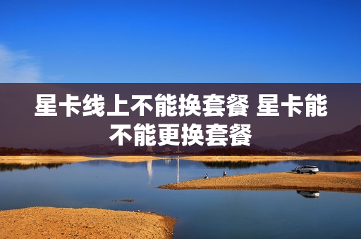 星卡线上不能换套餐 星卡能不能更换套餐